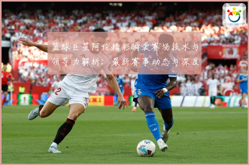 篮球巨星阿伦精彩瞬袭赛场技术与领导力解析：最新赛事动态与深度分析