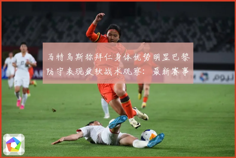 马特乌斯称拜仁身体优势明显巴黎防守表现疲软战术观察：最新赛事动态与深度分析