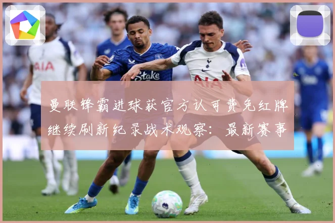 曼联锋霸进球获官方认可费免红牌继续刷新纪录战术观察：最新赛事动态与深度分析