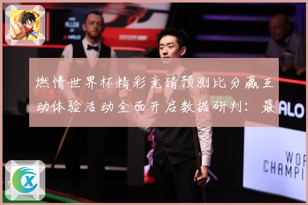 燃情世界杯精彩竞猜预测比分赢互动体验活动全面开启数据研判：最新赛事动态与深度分析