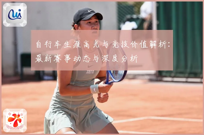 自行车生涯高光与竞技价值解析：最新赛事动态与深度分析