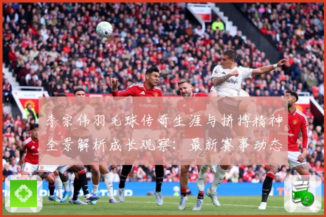 李宗伟羽毛球传奇生涯与拼搏精神全景解析成长观察：最新赛事动态与深度分析