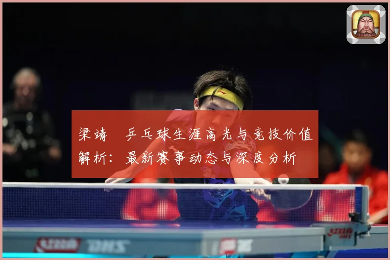 梁靖崑乒乓球生涯高光与竞技价值解析：最新赛事动态与深度分析