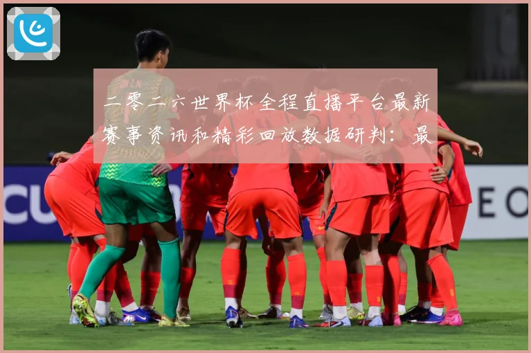 二零二六世界杯全程直播平台最新赛事资讯和精彩回放数据研判：最新赛事动态与深度分析