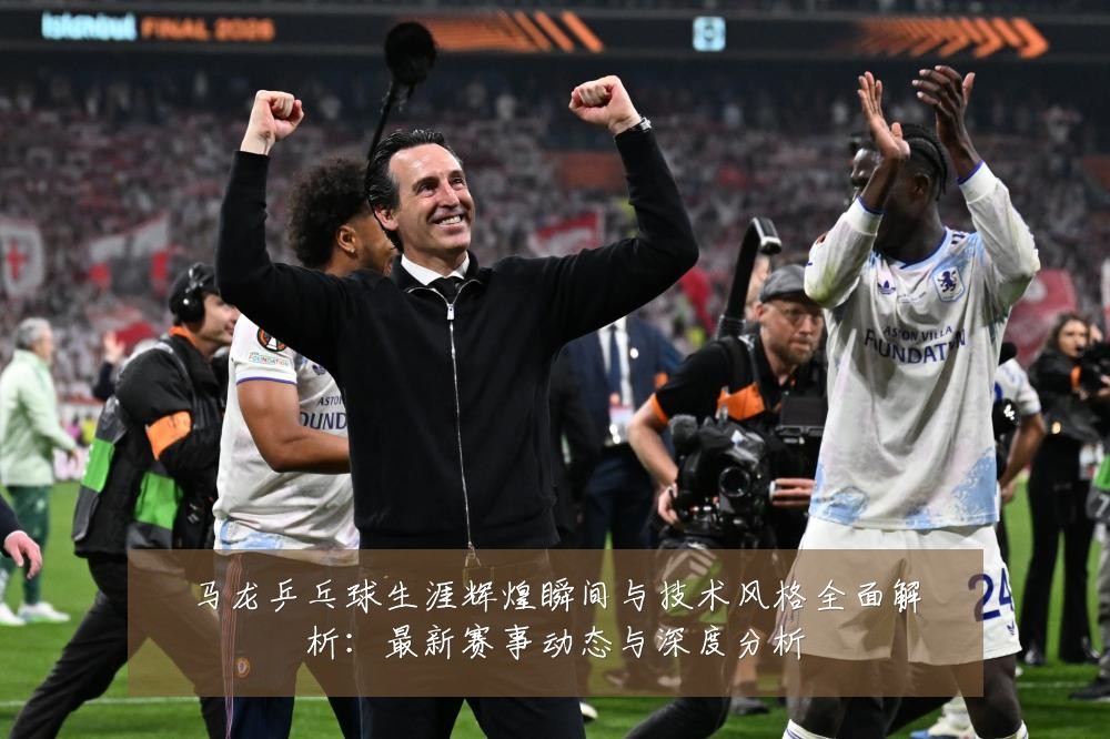 马龙乒乓球生涯辉煌瞬间与技术风格全面解析:最新赛事动态与深度分析