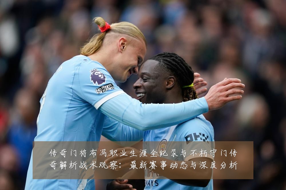 传奇门将布冯职业生涯全纪录与不朽守门传奇解析战术观察:最新赛事动态与深度分析